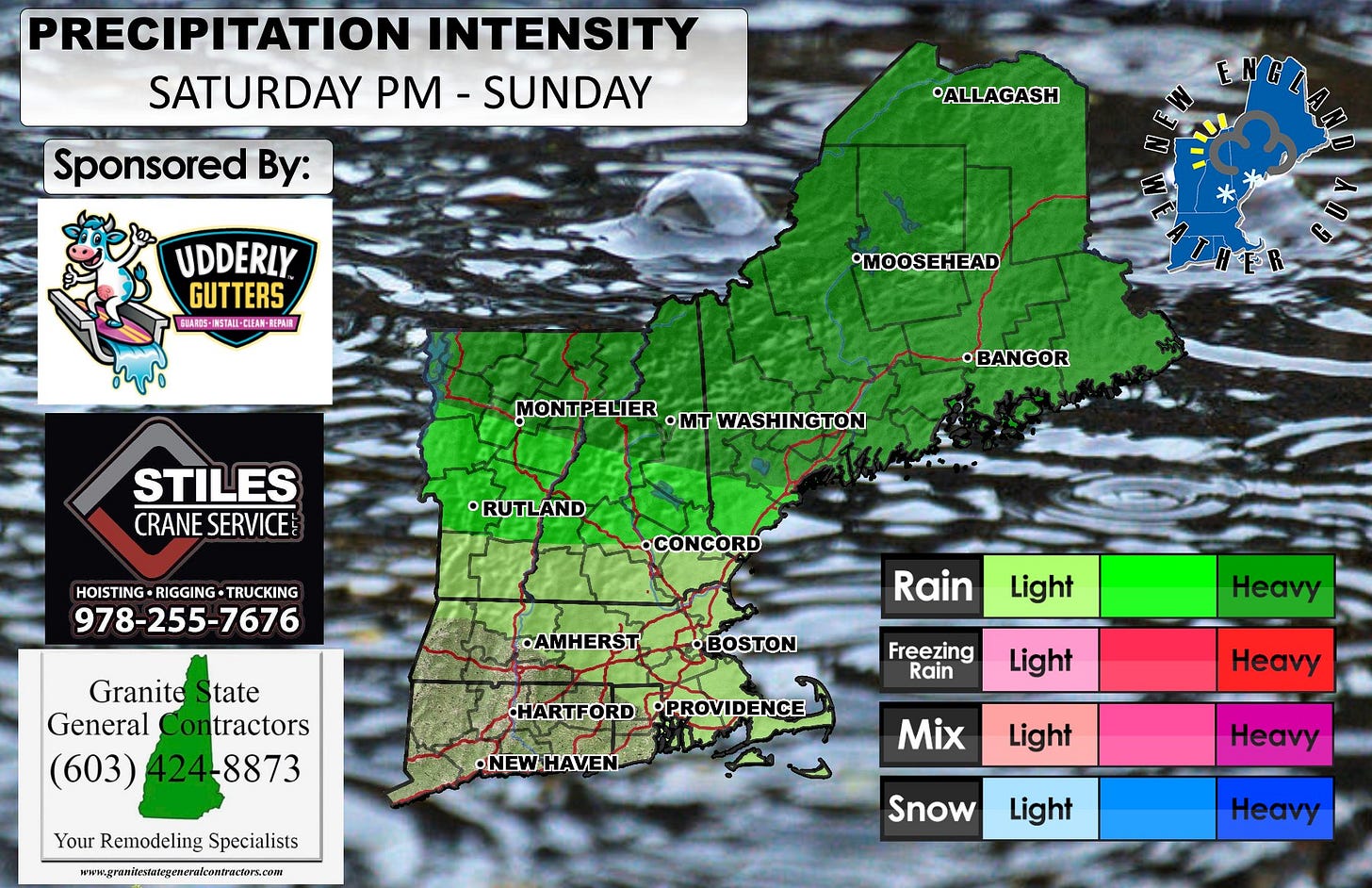 May be an image of map and text that says 'PRECIPITATION ESATTRRAN SATURDAY INTENSITY -SUNDAY Sponsored By: *ALLAGASH L UDDERLY GUTTERS SBAROG- AS-周5TAI-DE美線-REE NSTAII-QLER IPAIE MOOSEHEAD MONTPELIER MONT ELIER ·mT WASHINGTON •BANGOR STILES CRANE CRANESERVICE SERVICE RUTLAND HOISTING-RIGGING-TRUCKING HOISTING RIGGING TRUCKING 978-255-7676 •CONCORD •AMHERST Granite tate General Contractors (603) 424-8873 Rain BOSTON Light Freezing Rain Heavy HARTFORDPPROVIDENCE HARTFORD PROVIDENCE Light •NEWHAVEN HAVEN. Your Remodeling YourRemodelingSpecialists Specialists www.grautieraegeanenaoenae Heavy Mix Light Heavy Snow Light Heay'