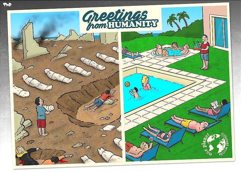 Cartoon showing a postcard with people lounging at a pool on the right side of the card. On the left the pool has become a crater left by a bomb and body bags have taken the place of the lounging pool guests. The top caption reads 'Greetings from humanity' at the top; the caption in the right bottom corner reads 'one planet, different worlds'. Cartoon showing a postcard with people lounging at a pool on the right side of the card. On the left the pool has become a crater left by a bomb and body bags have taken the place of the lounging pool guests. The top caption reads 'Greetings from humanity' at the top; the caption in the right bottom corner reads 'one planet, different worlds'.