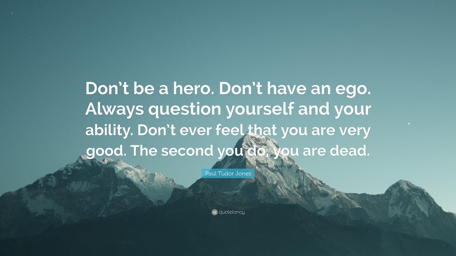 Paul Tudor Jones Quote: “Don't be a hero. Don't have an ego. Always question yourself and your ability. Don't ever feel that you are very good....” Paul Tudor Jones Quote: “Don't be a hero. Don't have an ego. Always question yourself and your ability. Don't ever feel that you are very good....”