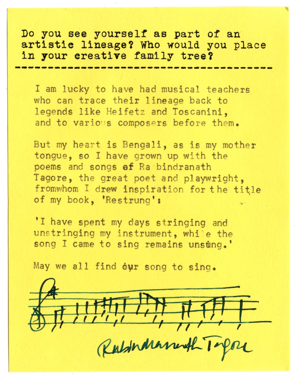 Do you see yourself as part of an artistic lineage? Who would you place in your creative family tree?  I am lucky to have had musical teachers who can trace their lineage back to legends like Heifetz and Toscanini, and to various composers before them.  But my heart is Bengali, as is my mother tongue, so I have grown up with the poems and songs af Rabindranath Tagore, the great poet and playwright, from whom I drew inspiration for the title of my book, 'Restrung':  'I have spent my days stringing and unstringing my instrument, while the song I came to sing remains unsung.'  May we all find our song to sing.