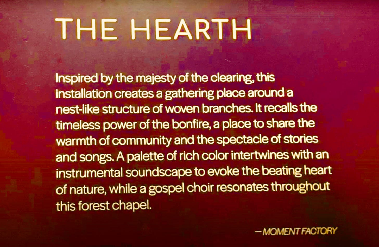 The Hearth: Inspired by the majesty of the clearing, this installation creates a gathering place around a nest-like structure of woven branches. It recalls the timeless power of the bonfire, a place to share the warmth of community and the spectacle of stories and songs. A palette of rich color intertwines with an instrumental soundscape to evoke the beating heart of nature, while a gospel choir resonates throughout this forest chapel. Moment Factory