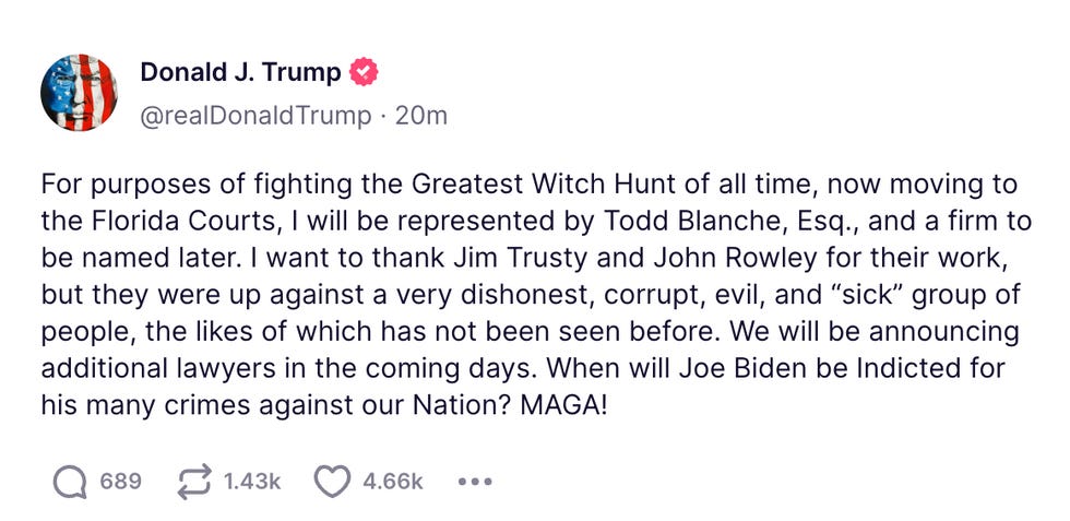 For purposes of fighting the Greatest Witch Hunt of all time, now moving to the Florida Courts, I will be represented by Todd Blanche, Esq., and a firm to be named later. I want to thank Jim Trusty and John Rowley for their work, but they were up against a very dishonest, corrupt, evil, and \u201csick\u201d group of people, the likes of which has not been seen before. We will be announcing additional lawyers in the coming days. When will Joe Biden be Indicted for his many crimes against our Nation? MAGA! For purposes of fighting the Greatest Witch Hunt of all time, now moving to the Florida Courts, I will be represented by Todd Blanche, Esq., and a firm to be named later. I want to thank Jim Trusty and John Rowley for their work, but they were up against a very dishonest, corrupt, evil, and \u201csick\u201d group of people, the likes of which has not been seen before. We will be announcing additional lawyers in the coming days. When will Joe Biden be Indicted for his many crimes against our Nation? MAGA!