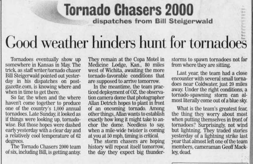 Tornado Chasers 2000 dispatches from Bill Steigerwald Good weather hinders hunt for tornadoes Tornadoes eventually show up somewhere in Kansas in May. The trick, as staff writer/tornado chaser Bill Steigerwald pointed out yesterday in his dispatches on postgazette.com, is knowing where and when in time to get there. So far, the when and the where haven't come together to produce one of the country's 1,000 annual tornadoes. Late Sunday, it looked as if things were looking up, tornadowise. But those hopes were dashed early yesterday with a clear day and a relatively cool temperature of 62 degrees. The Tornado Chasers 2000 team of six, including Bill, is getting antsy. They remain at the Copa Motel in Medicine Lodge, Kan., 80 miles west of Wichita, awaiting the more tornado-favorable conditions that are supposed to arrive tomorrow. In the meantime, the team practiced deployment of OZ, the observation camera dome that photographer Allan Detrich hopes to plant in front of an oncoming tornado. Among other things, Allan wants to establish exactly how long it might take to anchor the dome. Needless to say, when a mile-wide twister is coming at you at 50 mph, timing is critical. The storm chasers are hoping history will repeat itself tomorrow, the day they expect big thunder- storms to spawn tornadoes not far from where they are sitting. Last year, the team had a close encounter with several small tornadoes near Coldwater, just 20 miles away. Under the right conditions, a tornado-spawning storm can almost literally come out of a blue sky. What is the team's greatest fear, the thing they worry about most when putting themselves in front of tornadoes? Surprisingly, not wind but lightning. They traded stories yesterday of a lightning strike last year that almost left one of the team members, cameraman Geoff Mackley, dead.