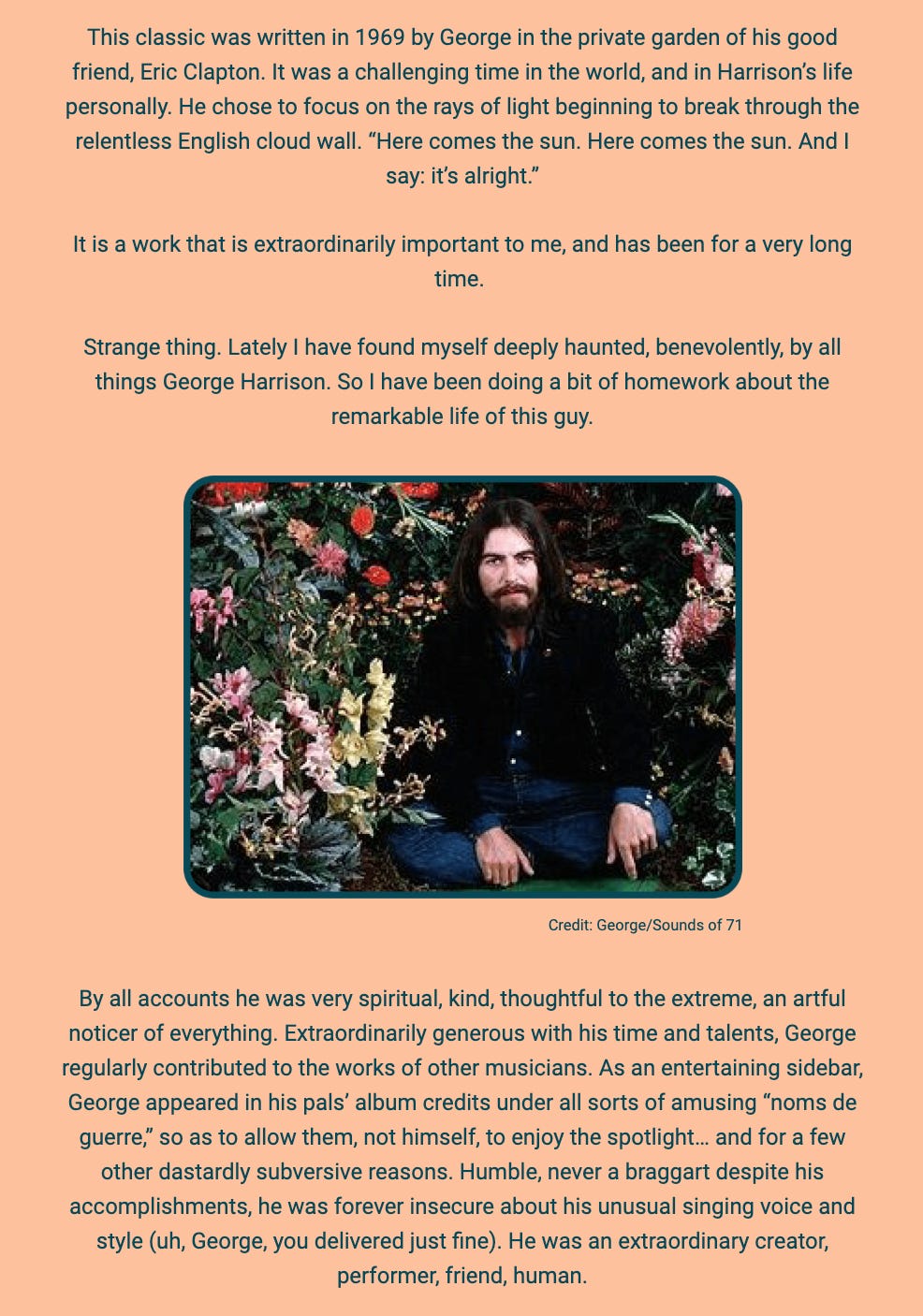 The image is a written tribute to George Harrison, focused on the song "Here Comes The Sun" and Harrison's character. The text is superimposed on a simple background with an image of George Harrison seated in a garden filled with flowers.

The author recounts the creation of "Here Comes The Sun" in 1969 in the private garden of Harrison's friend Eric Clapton, highlighting it as a response to a challenging time both globally and in Harrison's life. The song is described as focusing on the positive aspect of light breaking through the relentless English cloud wall.

The text indicates the song's deep personal importance to the author and mentions a recent deepened interest in George Harrison's life. The author feels benevolently haunted by Harrison's spirit and has been researching his life.

A photo of George Harrison in a garden accompanies the text, with a credit to "George/Sounds of 71." The latter part of the text reflects on Harrison's spirituality, kindness, thoughtfulness, generosity with time and talents, contributions to other musicians' works, and humility despite insecurities about his singing voice and style. The author emphasizes Harrison's nature as a creator, performer, friend, and human.

The text within the image reads:
"This classic was written in 1969 by George in the private garden of his good friend, Eric Clapton. It was a challenging time in the world, and in Harrison’s life personally. He chose to focus on the rays of light beginning to break through the relentless English cloud wall. 'Here comes the sun. Here comes the sun. And I say: it’s alright.'

It is a work that is extraordinarily important to me, and has been for a very long time.

Strange thing. Lately I have found myself deeply haunted, benevolently, by all things George Harrison. So I have been doing a bit of homework about the remarkable life of this guy.

Credit: George/Sounds of 71

By all accounts he was very spiritual, kind, thoughtful to the extreme, an artful noticer of everything. Extraordinarily generous with his time and talents, George regularly contributed to the works of other musicians. As an entertaining sidebar, George appeared in his pals’ album credits under all sorts of amusing 'noms de guerre,' so as to allow them, not himself, to enjoy the spotlight... and for a few other dastardly subversive reasons. Humble, never a braggart despite his accomplishments, he was forever insecure about his unusual singing voice and style (uh, George, you delivered just fine). He was an extraordinary creator, performer, friend, human."