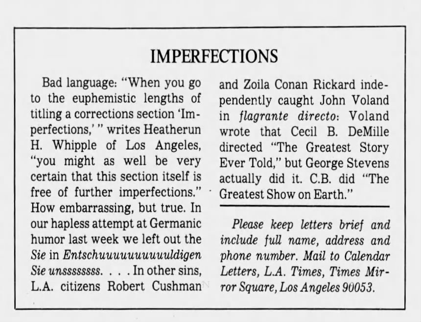IMPERFECTIONS Bad language: "When you go and Zoila Conan Rickard indeto the euphemistic lengths of pendently caught John Voland titling a corrections section 'Im- in flagrante directo: Voland perfections,' " writes Heatherun wrote that Cecil B. DeMille H. Whipple of Los Angeles, directed "The Greatest Story "you might as well be very Ever Told," but George Stevens certain that this section itself is actually did it. C.B. did "'The free of further imperfections." Greatest Show on Earth." How embarrassing, but true. In our hapless attempt at Germanic Please keep letters brief and humor last week we left out the include full name, address and Sie in Entschuuuuuuuuuuldigen phone number. Mail to Calendar Sie unssssssss. . . In other sins, Letters, L.A. Times, Times MirL.A. citizens Robert Cushman ror Square, Los Angeles 90053. IMPERFECTIONS Bad language: "When you go and Zoila Conan Rickard indeto the euphemistic lengths of pendently caught John Voland titling a corrections section 'Im- in flagrante directo: Voland perfections,' " writes Heatherun wrote that Cecil B. DeMille H. Whipple of Los Angeles, directed "The Greatest Story "you might as well be very Ever Told," but George Stevens certain that this section itself is actually did it. C.B. did "'The free of further imperfections." Greatest Show on Earth." How embarrassing, but true. In our hapless attempt at Germanic Please keep letters brief and humor last week we left out the include full name, address and Sie in Entschuuuuuuuuuuldigen phone number. Mail to Calendar Sie unssssssss. . . In other sins, Letters, L.A. Times, Times MirL.A. citizens Robert Cushman ror Square, Los Angeles 90053.