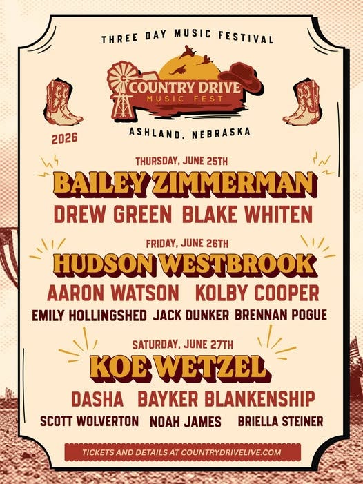 May be an image of text that says 'THREE DAY MUSIC FESTIVAL COUNTRY DRIVE MUSIC FEST 2026 ASHLAND, NEBRASKA ለነ THURSDAY, JUNE 25TH BAILEY ZIMMERMAN DREW GREEN BLAKE WHITEN FRIDAY, JUNE 26TH HUDSON WESTBROOK AARON WATSON KOLBY COOPER EMILY HOLLINGSHED JACK DUNKER BRENNAN POGUE SATURDAY, JUNE 27TH KOE WETZEL DASHA BAYKER BLANKENSHIP WOLVERTON NOAH JAMES BRIELLA STEINER TICKETS AND DETAILS AT COUNTRYDRIVELIVE.COM'