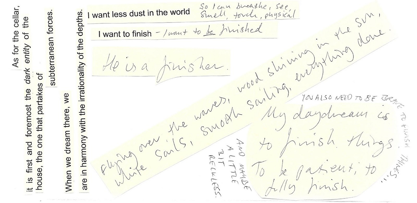 Image shows bits of text printed, cut out, and stuck to the same piece of paper, with handwritten notes alongside. Some typed up quotes from The Poetics of Space read: As for the cellar, it is first and foremost the dark entity of the house, the one that partakes of subterranean forces. When we dream there, we are in harmony with the irrationality of the depths. Beside them, some old, printed notes read: I want less dust in the world. Then some new notes, handwritten: So I can breathe, see, smell, touch, physical. More old printed notes read: I want to finish. Then new notes, handwritten: I want to be finished. He is a finisher. Flying over the waves, wood shining in the sun, white sails, smooth sailing, everything done. My daydream is to finish things. To be patient, to fully finish. You also need to be brave to finish things... and maybe a little bit reckless.