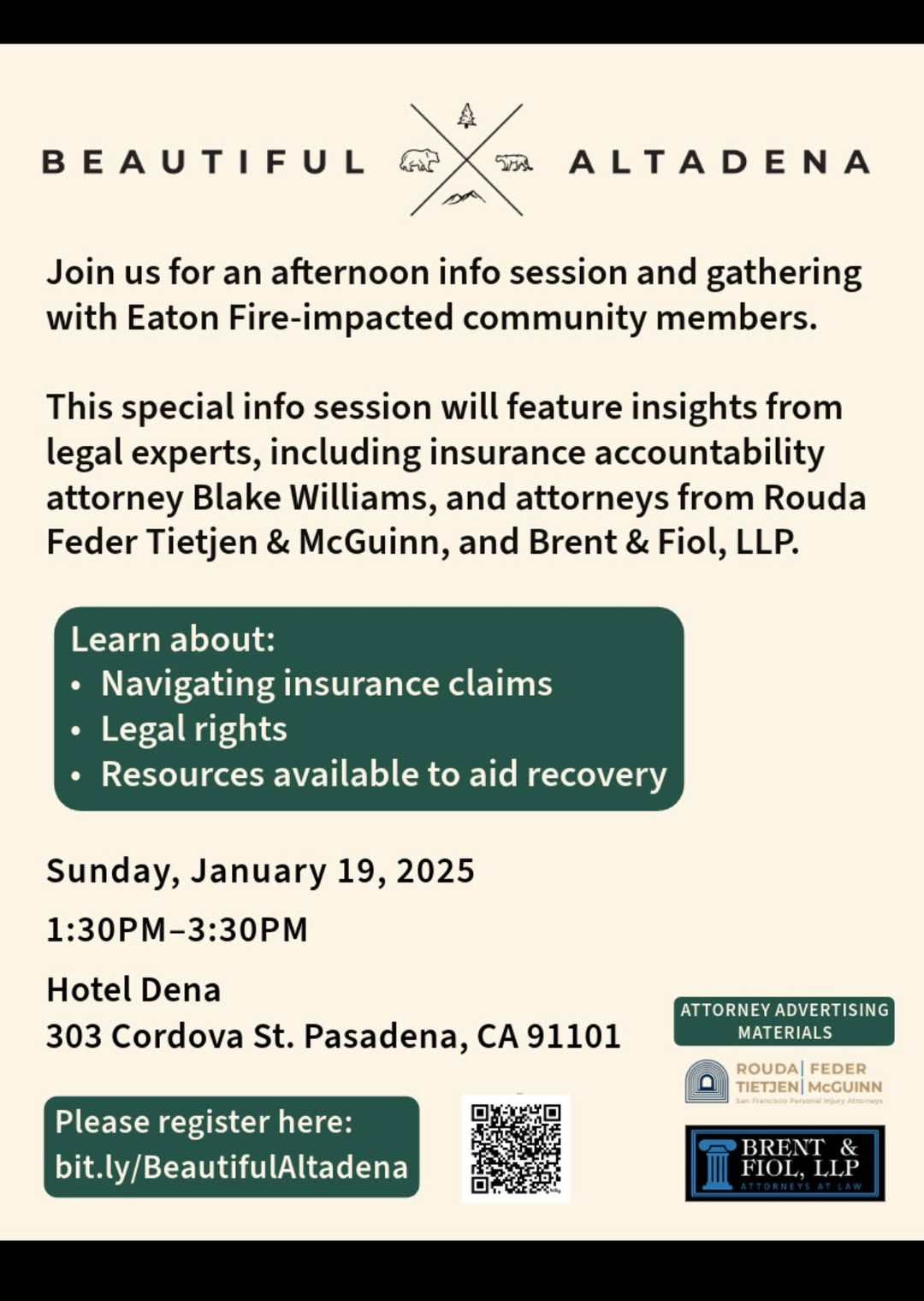 May be an image of text that says 'BEAUTIFUL X บรั ALTADENA Join us for an afternoon info session and gathering with Eaton Fire-impacted community members. This special info session will feature insights from legal experts, including insurance accountability attorney Blake Williams, and attorneys from Rouda Feder Tietjen & McGuinn, and Brent & Fiol, LLP. Learn about: Navigating insurance claims Legal rights Resources available to aid recovery Sunday, January 19, 2025 1:30Pm-3:30P Hotel Dena 303 Cordova St. Pasadena, CA91101 CA ATTORNEYADVERTISING ADVERTISING MATERIALS Please register here: bit.ly/BeautifulAltadena ROUDA| FEDER TIETJEN| TIETJENMeGUINN McGUINN BRENT FIOL, FIOL.LLP LLP' May be an image of text that says 'BEAUTIFUL X บรั ALTADENA Join us for an afternoon info session and gathering with Eaton Fire-impacted community members. This special info session will feature insights from legal experts, including insurance accountability attorney Blake Williams, and attorneys from Rouda Feder Tietjen & McGuinn, and Brent & Fiol, LLP. Learn about: Navigating insurance claims Legal rights Resources available to aid recovery Sunday, January 19, 2025 1:30Pm-3:30P Hotel Dena 303 Cordova St. Pasadena, CA91101 CA ATTORNEYADVERTISING ADVERTISING MATERIALS Please register here: bit.ly/BeautifulAltadena ROUDA| FEDER TIETJEN| TIETJENMeGUINN McGUINN BRENT FIOL, FIOL.LLP LLP'