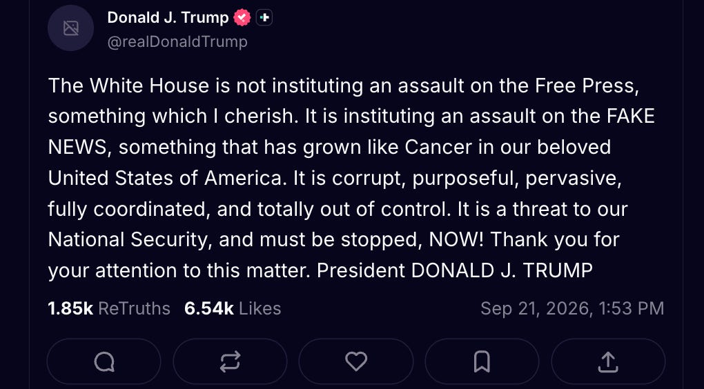 Trump Truth Social: “The White House is not instituting an assault on the Free Press, something which I cherish. It is instituting an assault on the FAKE NEWS, something that has grown like Cancer in our beloved United States of America. It is corrupt, purposeful, pervasive, fully coordinated, and totally out of control. It is a threat to our National Security, and must be stopped, NOW! Thank you for your attention to this matter.” Trump Truth Social: “The White House is not instituting an assault on the Free Press, something which I cherish. It is instituting an assault on the FAKE NEWS, something that has grown like Cancer in our beloved United States of America. It is corrupt, purposeful, pervasive, fully coordinated, and totally out of control. It is a threat to our National Security, and must be stopped, NOW! Thank you for your attention to this matter.”