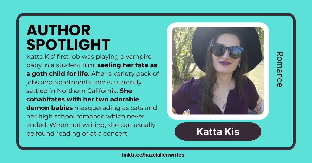 Author Spotlight: Katta Kis' first job was playing a vampire baby in a student film, sealing her fate as a goth child for life. After a variety pack of jobs and apartments, she is currently settled in Northern California. She cohabitates with her two adorable demon babies masquerading as cats and her high school romance which never ended. When not writing, she can usually be found reading or at a concert. Katta Kis on the right, her genre is Romance.