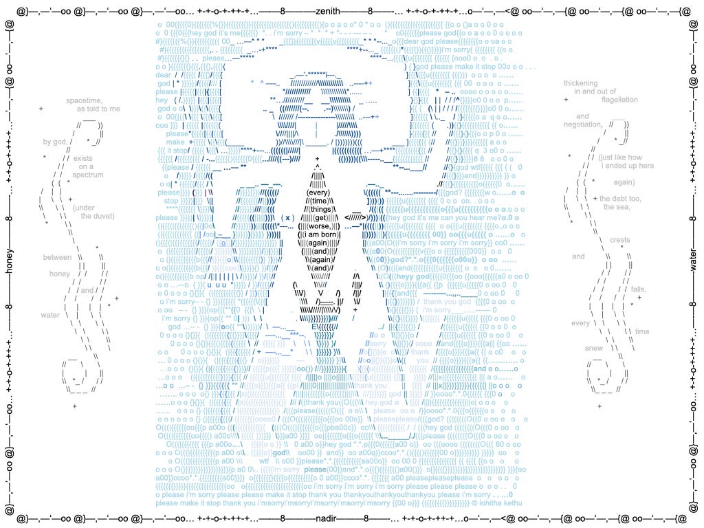 This is the final image still from an animated visual poem called "sick portrait I" made of ASCII (computer key) elements. The visual is image of an unclothed person with long hair wearing a mask and floating in a sea (made up of blue text) with their head laying on a pillow. The person's chest and abdomen features a large gash opening that extends to their pelvis. On either side of the person are ASCII swirl motifs and text, surrounded with a border or ASCII motifs. The text inside the person's chest reads "every time things get worse, I am born again and again and again and". The writing on either side of the person floating in the ocean, interspersed around the swirl motifs, reads "spacetime, as told to me by god, exists on a spectrum (under the duvet) between honey and water. thickening in and out of flagellation and negotiation (just like how I ended up here again) the debt too, the sea, crests and falls, every time anew". Words in the border around the image and text elements include "honey", "water", "zenith" and "nadir" as if offering compass orientations. Overall, sick portrait I builds a meditative, collapsing narrative around bed-bound illness and explores the warped, isolated, and often frozen or fast-flowing temporality of queer disabled life. The bed becomes an ocean of grief and guilt as the subject tries to ground themselves one more time in their own deserving and resilience.