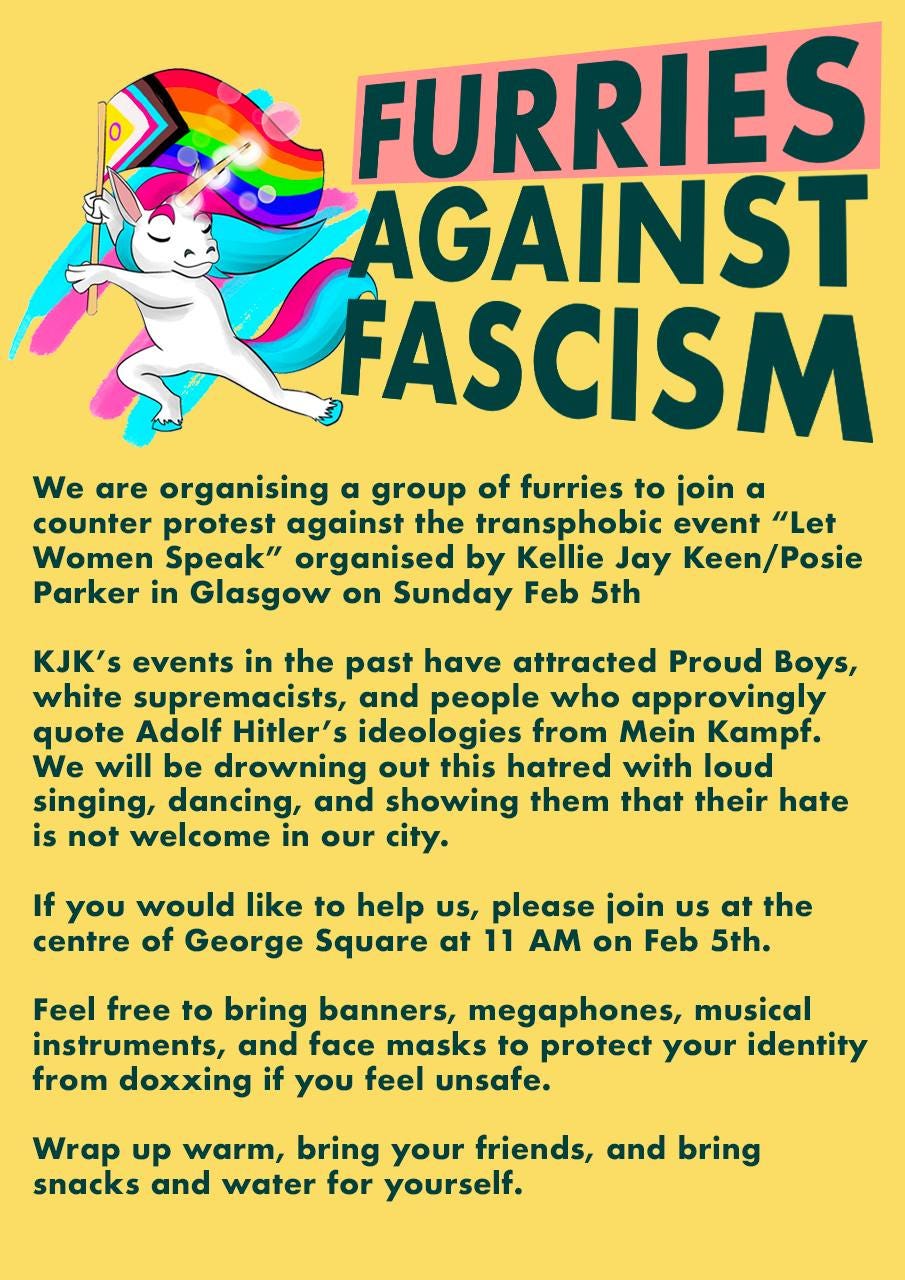 FURRIES
AGAINST
FASCISM
We are organising a group of furries to join a
counter protest against the transphobic event "Let
Women Speak" organised by Kellie Jay Keen/Posie
Parker in Glasgow on Sunday Feb 5th
KJK's events in the past have attracted Proud Boys,
white supremacists, and people who approvingly
quote Adolf Hitler's ideologies from Mein Kampf.
We will be drowning out this hatred with loud
singing, dancing, and showing them that their hate
is not welcome in our city.
If you would like to help us, please join us at the
centre of George Square at 11 AM on Feb 5th.
Feel free to bring banners, megaphones, musical
instruments, and face masks to protect your identity
from doxxing if you feel unsafe.
Wrap up warm, bring your friends, and bring
snacks and water for yourself. FURRIES
AGAINST
FASCISM
We are organising a group of furries to join a
counter protest against the transphobic event "Let
Women Speak" organised by Kellie Jay Keen/Posie
Parker in Glasgow on Sunday Feb 5th
KJK's events in the past have attracted Proud Boys,
white supremacists, and people who approvingly
quote Adolf Hitler's ideologies from Mein Kampf.
We will be drowning out this hatred with loud
singing, dancing, and showing them that their hate
is not welcome in our city.
If you would like to help us, please join us at the
centre of George Square at 11 AM on Feb 5th.
Feel free to bring banners, megaphones, musical
instruments, and face masks to protect your identity
from doxxing if you feel unsafe.
Wrap up warm, bring your friends, and bring
snacks and water for yourself.