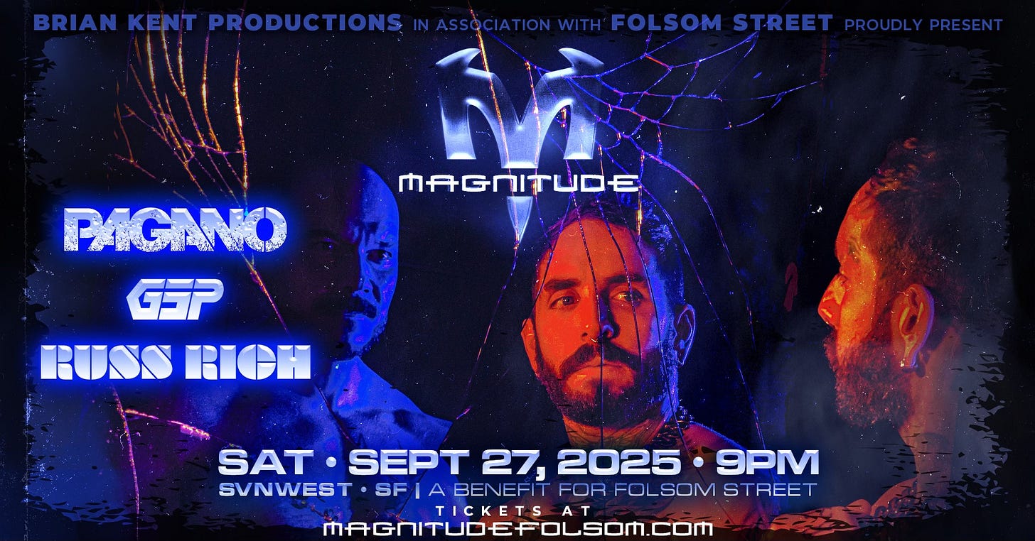 May be an image of 2 people and text that says 'BRIAN KENT PRODUCTIO TIONS IN ASSOCIATION WITH FOLSOM STREET PROUDLYPRESENT PROUDLY PRESENT MAGNITUDE PAGANO GSP RUSSRICH RUSS RIOH SAT SEPT 27, 2025 9PM SVNWEST SF BENEFIT FOR FOLSOM FOLSOMSTREET STREET TICKETS A MAGNITUDEFOLSOM.COM'