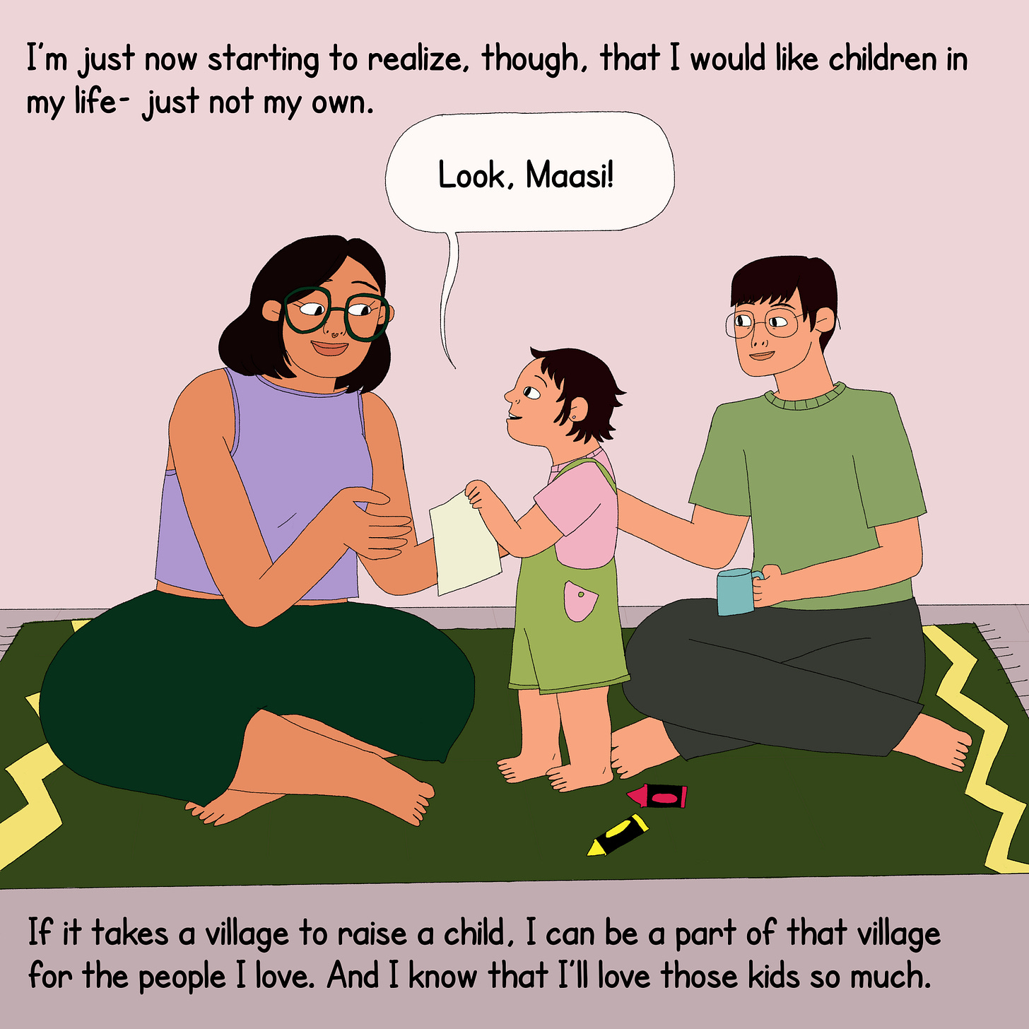 The protagonist is sitting on the floor on a rug playing with a child, her niece who is showing her a drawing she has made. On the top is text that reads, “I am just now starting to realise, though, that I would like children in my life- just not my own.” The child says, ‘Look, Maasi!” At the bottom, the text says, ‘if it takes a village to raise a child, I can be a part of that village for the people I love. And I know that I’ll love those kids so much.”