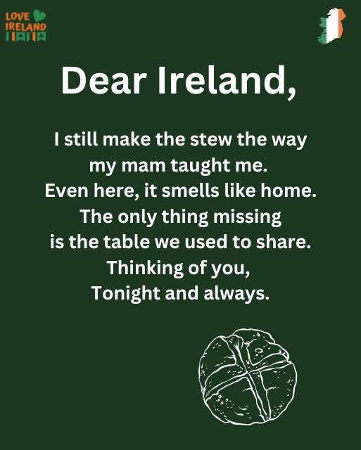 May be an image of text that says "LOVE IRELAND IAIIA 1 Dear Ireland, I still make the stew the way my mam taught me. Even here, it smells like nome. The only thing missing is the table we used to share. Thinking of you, Tonight and always."
