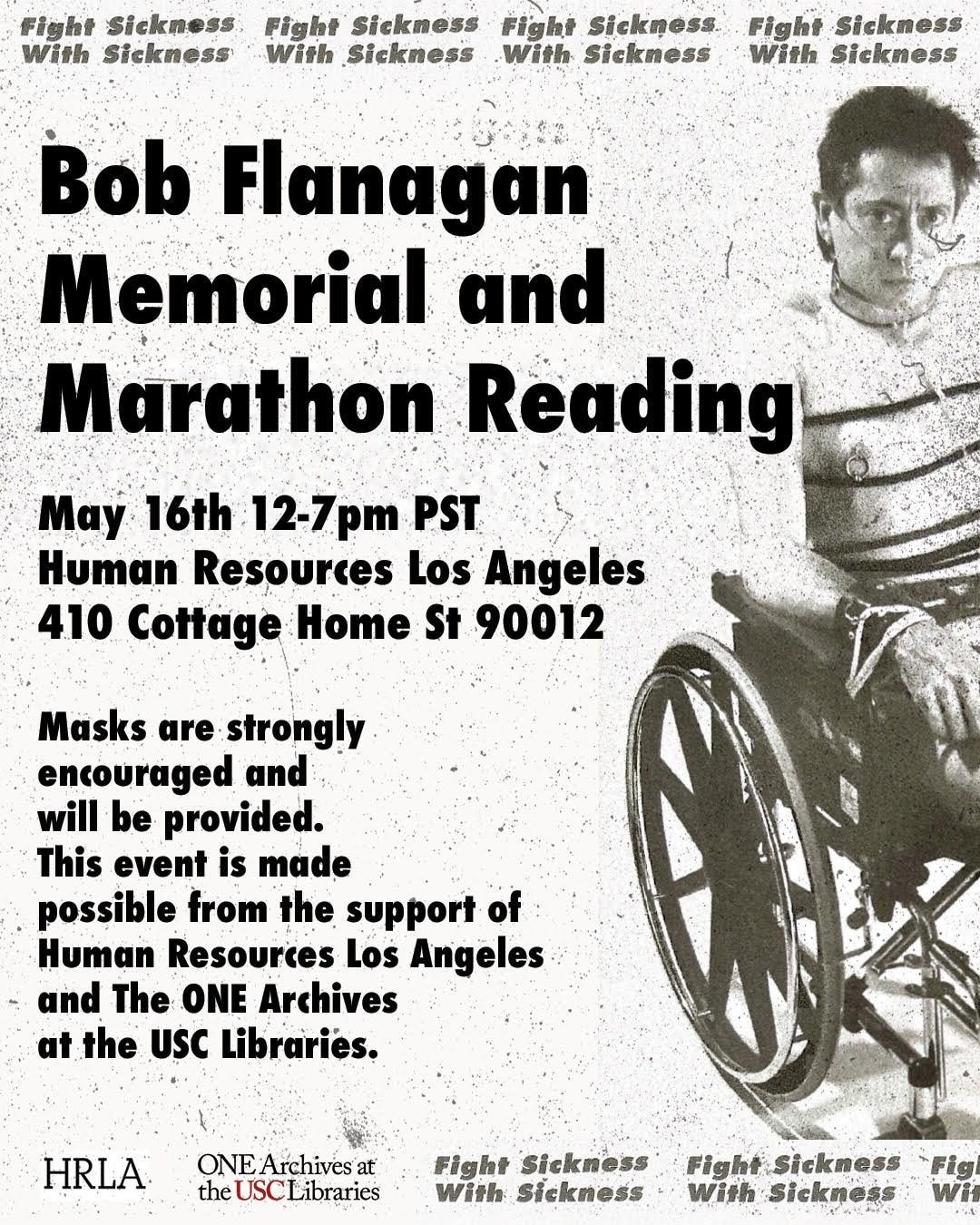 White speckled background with big bold black text that reads Bob Flanagan Memorial and Marathon Reading. Underneath in smaller text is the address of Human Resources Los Angeles and the masks recommended policy. In small text above and below it reads fight sickness with sickness. On the right is an image of Bob with a nipple ring and leather cuff sitting in his wheelchair with an oxygen cannula.
