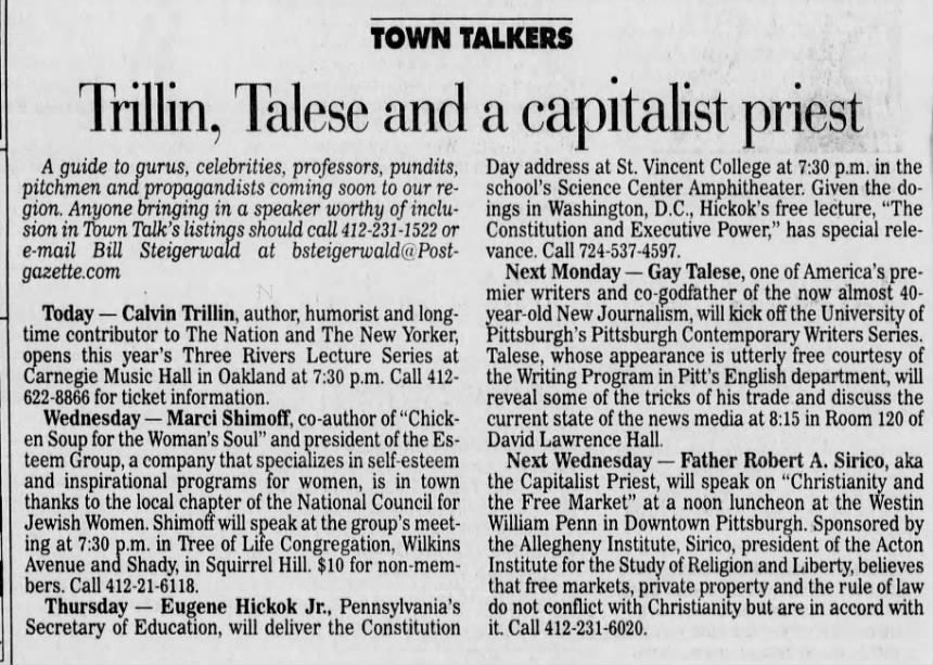 TOWN TALKERS Trillin, Talese and a capitalist priest A guide to gurus, celebrities, professors, pundits, pitchmen and propagandists coming soon to our region. Anyone bringing in a speaker worthy of inclusion in Town Talk's listings should call 412-231-1522 or e-mail Bill Steigerwald at bsteigerwald@Postgazette.com Today - Calvin Trillin, author, humorist and longtime contributor to The Nation and The New Yorker, opens this year's Three Rivers Lecture Series at Carnegie Music Hall in Oakland at 7:30 p.m. Call 412- 622-8866 for ticket information. Wednesday - Marci Shimoff, co-author of "Chicken Soup for the Woman's Soul" and president of the Esteem Group, a company that specializes in self-esteem and inspirational programs for women, is in town thanks to the local chapter of the National Council for Jewish Women. Shimoff will speak at the group's meeting at 7:30 p.m. in Tree of Life Congregation, Wilkins Avenue and Shady, in Squirrel Hill. $10 for non-members. Call 412-21-6118. Thursday - Eugene Hickok Jr., Pennsylvania's Secretary of Education, will deliver the Constitution Day address at St. Vincent College at 7:30 p.m. in the school's Science Center Amphitheater. Given the doings in Washington, D.C., Hickok's free lecture, "The Constitution and Executive Power," has special relevance. Call 724-537-4597. Next Monday,- Gay Talese, one of America's premier writers and co-godfather of the now almost 40- year-old New Journalism, will kick off the University of Pittsburgh's Pittsburgh Contemporary Writers Series. Talese, whose appearance is utterly free courtesy of the Writing Program in Pitt's English department, will reveal some of the tricks of his trade and discuss the current state of the news media at 8:15 in Room 120 of David Lawrence Hall. Next Wednesday - Father Robert A. Sirico, aka the Capitalist Priest, will speak on "Christianity and the Free Market" at a noon luncheon at the Westin William Penn in Downtown Pittsburgh. Sponsored by the Allegheny Institute, Sirico, president of the Acton Institute for the Study of Religion and Liberty, believes that free markets, private property and the rule of law do not conflict with Christianity but are in accord with it. Call 412-231-6020.