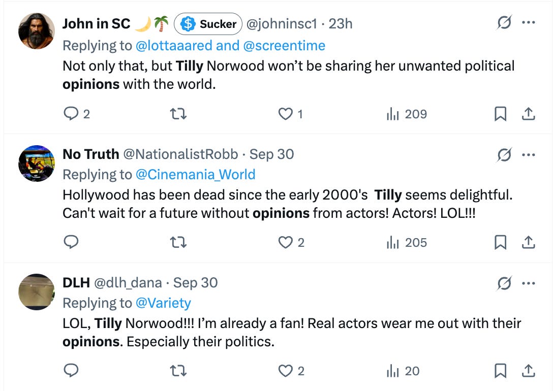 Tweet 1: Not only that, but Tilly Norwood won’t be sharing her unwanted political opinions with the world. Tweet 2: Hollywood has been dead since the early 2000's Tilly seems delightful. Can't wait for a future without opinions from actors! Actors! LOL!!! Tweet 3: LOL, Tilly Norwood!!! I’m already a fan! Real actors wear me out with their opinions. Especially their politics. Tweet 1: Not only that, but Tilly Norwood won’t be sharing her unwanted political opinions with the world. Tweet 2: Hollywood has been dead since the early 2000's Tilly seems delightful. Can't wait for a future without opinions from actors! Actors! LOL!!! Tweet 3: LOL, Tilly Norwood!!! I’m already a fan! Real actors wear me out with their opinions. Especially their politics.