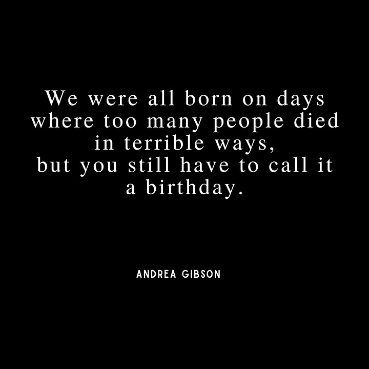Quote 1 - I have a measly  wrinkle collection  compared to my end goal.  I would love to be  a before picture. Quote 2: I don’t have a single plan for my life other than learning how to love people  well. Quote 3:  We were all born on days where too many people died in terrible ways, but you still have to call it a birthday. Quote 4: Will the afterlife be harder  if I remember the people  I love, or forget them?  Either way, please  let me remember.
