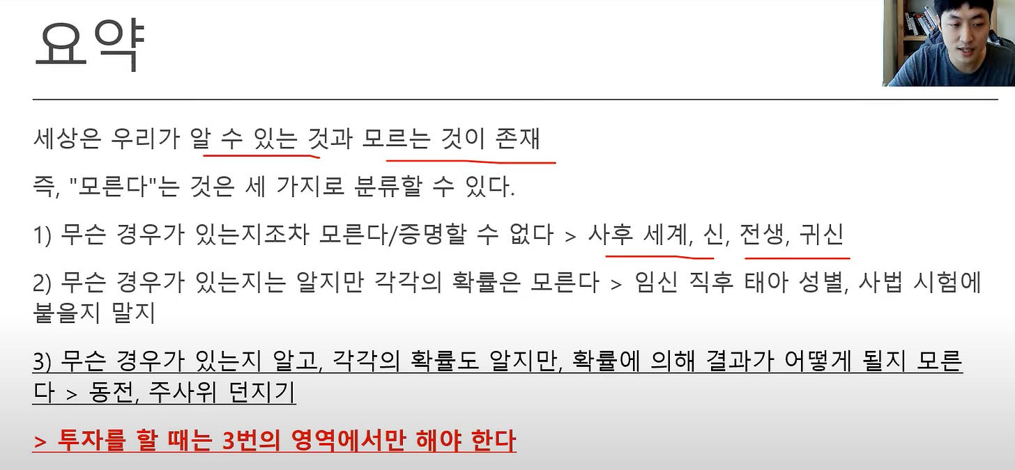 요약
세상은 우리가 알 수 있는 것과 모르는 것이 존재
즉 "모른다는 것은 세 가지로 분류할 수 있다.
1) 무슨 경우가 있는지조자 모른다/증명할 수 없다 > 사후 세계, 신, 전생, 귀신
2) 무슨 경우가 있는지는 알지만 각각의 확률은 모른다 > 임신 직후 태아 성별, 사법 시험에
붙을지 말지
3) 무슨 경우가 있는지 알과 각각의 확률도 알지만『 확률에 의해 결과가 어떻게 될지 모른
다 > 동전, 주사위 던지기
> 투자를 할 때는 3번의 영역에서만 해야 한다 요약
세상은 우리가 알 수 있는 것과 모르는 것이 존재
즉 "모른다는 것은 세 가지로 분류할 수 있다.
1) 무슨 경우가 있는지조자 모른다/증명할 수 없다 > 사후 세계, 신, 전생, 귀신
2) 무슨 경우가 있는지는 알지만 각각의 확률은 모른다 > 임신 직후 태아 성별, 사법 시험에
붙을지 말지
3) 무슨 경우가 있는지 알과 각각의 확률도 알지만『 확률에 의해 결과가 어떻게 될지 모른
다 > 동전, 주사위 던지기
> 투자를 할 때는 3번의 영역에서만 해야 한다