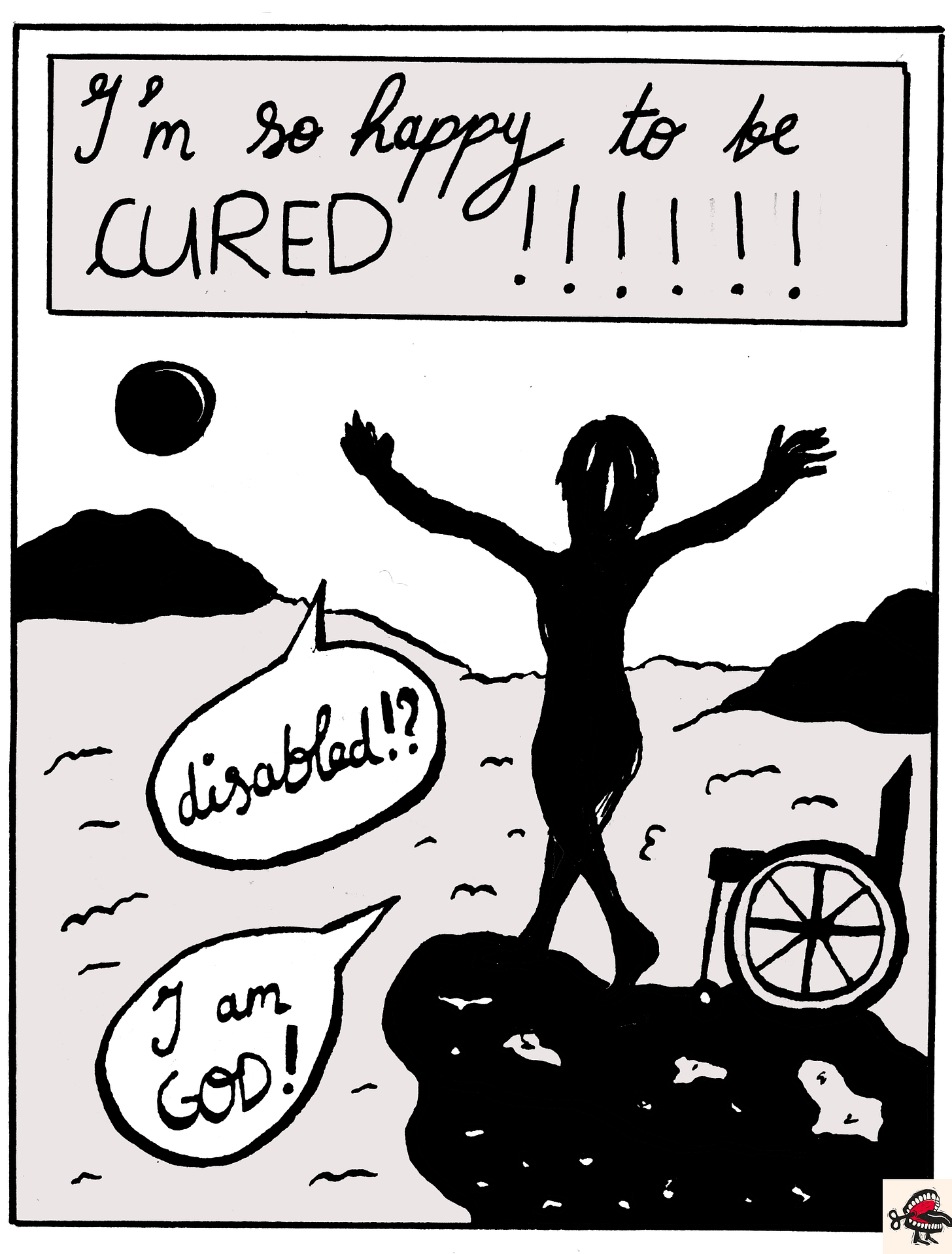 Panel 6: In a text box at the top of the image, cursive black handwriting reads “I’m so happy to be CURED!!!!!!” Below it, a black-and white illustration of the silhouette, from behind, of a woman with a bob standing naked on top of a cliff, her arms outstretched and her hands open. In speech bubbles, she is saying “Disabled?!” and “I am GOD!” Beside her, a manual wheelchair has been seemingly abandoned. She is above the clouds, and there are mountains in the distance, and a large sun. Panel 6: In a text box at the top of the image, cursive black handwriting reads “I’m so happy to be CURED!!!!!!” Below it, a black-and white illustration of the silhouette, from behind, of a woman with a bob standing naked on top of a cliff, her arms outstretched and her hands open. In speech bubbles, she is saying “Disabled?!” and “I am GOD!” Beside her, a manual wheelchair has been seemingly abandoned. She is above the clouds, and there are mountains in the distance, and a large sun.