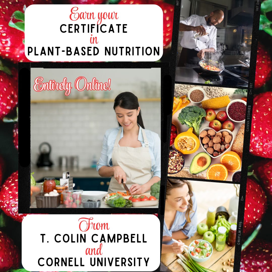 The words, "Earn your certificate in plant-based nutrition, entirely online, from T. Colin Campbell and Cornell University. It's on a background of bright red strawberries, with snapshots of healthy fruits and nuts, a woman slicing tomatoes, a woman smiling near piles of green apples. The words, "Earn your certificate in plant-based nutrition, entirely online, from T. Colin Campbell and Cornell University. It's on a background of bright red strawberries, with snapshots of healthy fruits and nuts, a woman slicing tomatoes, a woman smiling near piles of green apples.