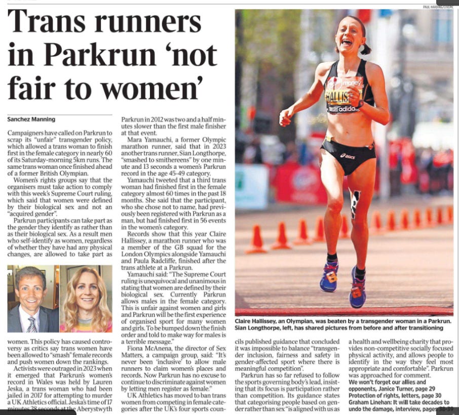 Trans runners in Parkrun ‘not fair to women’ Sanchez Manning  Claire Hallissey, an Olympian, was beaten by a transgender woman in a Parkrun. Next image › Campaigners have called on Parkrun to scrap its “unfair” transgender policy, which allowed a trans woman to finish first in the female category in nearly 60 of its Saturday-morning 5km runs. The same trans woman once finished ahead of a former British Olympian.  Women’s rights groups say that the organisers must take action to comply with this week’s Supreme Court ruling, which said that women were defined by their biological sex and not an “acquired gender”.  Parkrun participants can take part as the gender they identify as rather than as their biological sex. As a result men who self-identify as women, regardless of whether they have had any physical changes, are allowed to take part as women. This policy has caused controversy as critics say trans women have been allowed to “smash” female records and push women down the rankings.  Activists were outraged in 2023 when it emerged that Parkrun’s women’s record in Wales was held by Lauren Jeska, a trans woman who had been jailed in 2017 for attempting to murder a UK Athletics official. Jeska’s time of 17 minutes 38 seconds at the Aberystwyth Parkrun in 2012 was two and a half minutes slower than the first male finisher at that event.  Mara Yamauchi, a former Olympic marathon runner, said that in 2023 another trans runner, Sian Longthorpe, “smashed to smithereens” by one minute and 13 seconds a women’s Parkrun record in the age 45-49 category.  Yamauchi tweeted that a third trans woman had finished first in the female category almost 60 times in the past 18 months. She said that the participant, who she chose not to name, had previously been registered with Parkrun as a man, but had finished first in 56 events in the women’s category.  Records show that this year Claire Hallissey, a marathon runner who was a member of the GB squad for the London Olympics alongside Yamauchi and Paula Radcliffe, finished after the trans athlete at a Parkrun.  Yamauchi said: “The Supreme Court ruling is unequivocal and unanimous in stating that women are defined by their biological sex. Currently Parkrun allows males in the female category.  This is unfair against women and girls and Parkrun will be the first experience of organised sport for many women and girls. To be bumped down the finish order and told to make way for males is a terrible message.”  Fiona McAnena, the director of Sex Matters, a campaign group, said: “It’s never been ‘inclusive’ to allow male runners to claim women’s places and records. Now Parkrun has no excuse to continue to discriminate against women by letting men register as female.”  UK Athletics has moved to ban trans women from competing in female categories after the UK’s four sports councils published guidance that concluded it was impossible to balance “transgender inclusion, fairness and safety in gender-affected sport where there is meaningful competition”.  Parkrun has so far refused to follow the sports governing body’s lead, insisting that its focus is participation rather than competition. Its guidance states that categorising people based on gender rather than sex “is aligned with us as a health and wellbeing charity that provides non-competitive socially focused physical activity, and allows people to identify in the way they feel most appropriate and comfortable”. Parkrun was approached for comment.