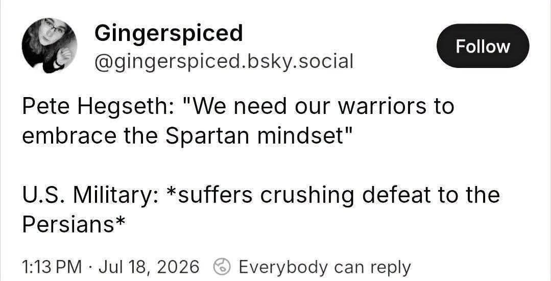 May be an image of text that says "Pete Gingerspiced @gingerspiced.bsky.social social Follow Hegseth: "We need our warriors to to embrace the Spartan mindset" U.S. Military: *suffers crushing defeat to the Persians* 1:13 PM Jul 18, 2026 Everybody can reply"