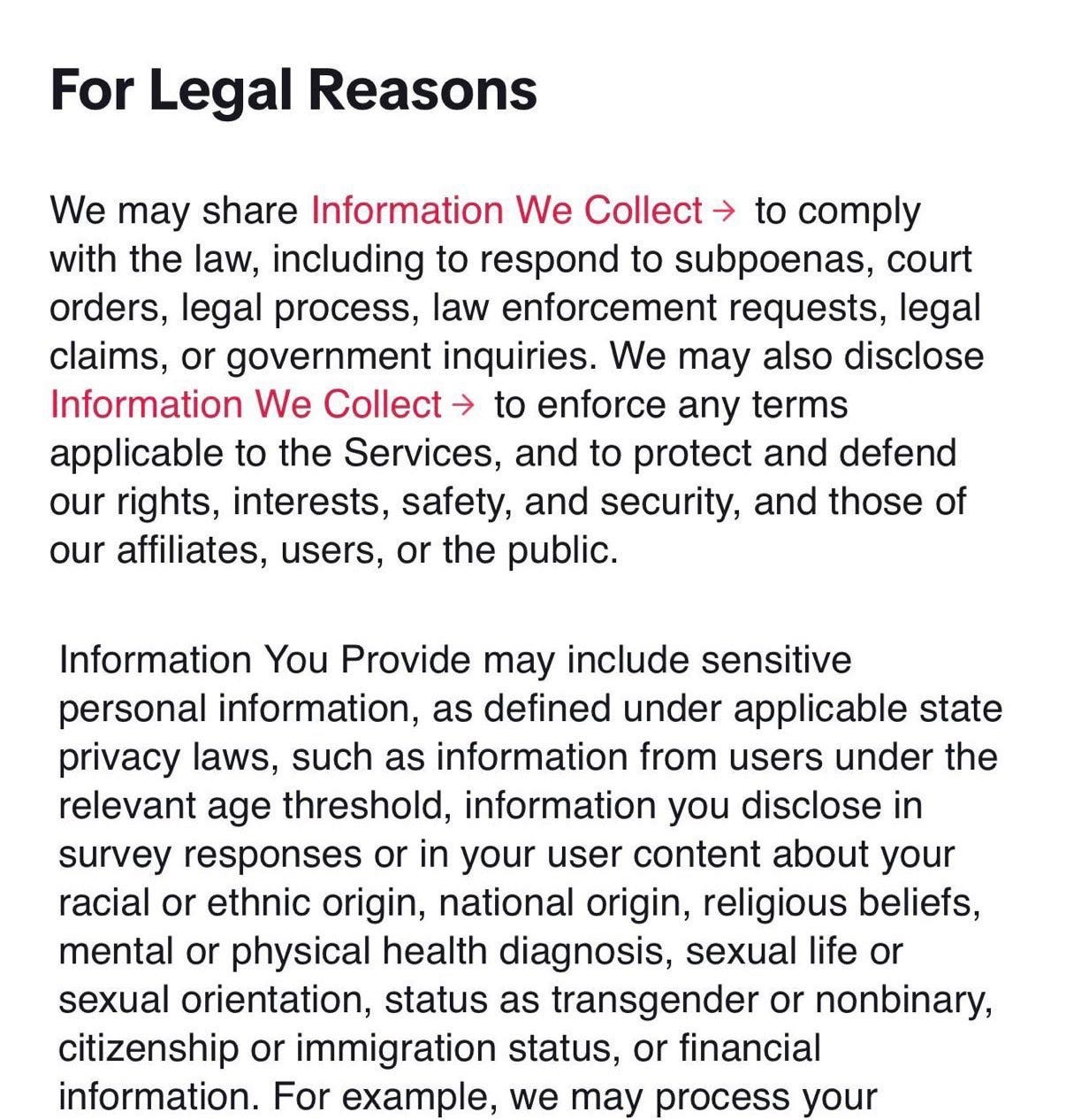 Screenshot of TikTok terms of service 

For Legal Reasons
We may share Information We Collect → to comply with the law, including to respond to subpoenas, court orders, legal process, law enforcement requests, legal claims, or government inquiries. We may also disclose Information We Collect → to enforce any terms applicable to the Services, and to protect and defend our rights, interests, safety, and security, and those of our affiliates, users, or the public.
Information You Provide may include sensitive personal information, as defined under applicable state privacy laws, such as information from users under the relevant age threshold, information you disclose in survey responses or in your user content about your racial or ethnic origin, national origin, religious beliefs, mental or physical health diagnosis, sexual life or sexual orientation, status as transgender or nonbinary, citizenship or immigration status, or financial information. For example, we may process your