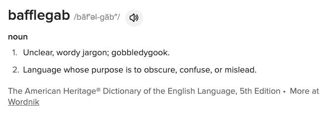 bafflegab /băf′əl-găb″/  noun Unclear, wordy jargon; gobbledygook. Language whose purpose is to obscure, confuse, or mislead. The American Heritage® Dictionary of the English Language, 5th Edition