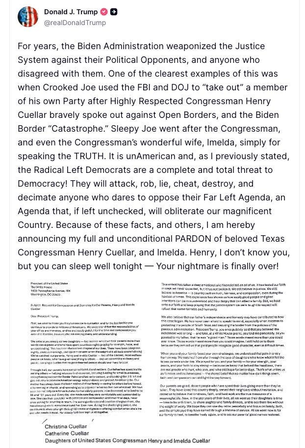 For years, the Biden Administration weaponized the Justice System against their Political Opponents, and anyone who disagreed with them. One of the clearest examples of this was when Crooked Joe used the FBI and DOJ to “take out” a member of his own Party after Highly Respected Congressman Henry Cuellar bravely spoke out against Open Borders, and the Biden Border “Catastrophe.” Sleepy Joe went after the Congressman, and even the Congressman’s wonderful wife, Imelda, simply for speaking the TRUTH. It is unAmerican and, as I previously stated, the Radical Left Democrats are a complete and total threat to Democracy! They will attack, rob, lie, cheat, destroy, and decimate anyone who dares to oppose their Far Left Agenda, an Agenda that, if left unchecked, will obliterate our magnificent Country. Because of these facts, and others, I am hereby announcing my full and unconditional PARDON of beloved Texas Congressman Henry Cuellar, and Imelda. Henry, I don’t know you, but you can sleep well tonight — Your nightmare is finally over!