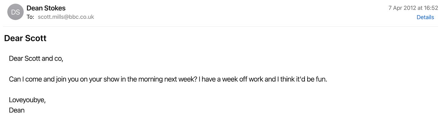 Dear Scott and co,  Can I come and join you on your show in the morning next week? I have a week off work and I think it'd be fun.  Loveyoubye, Dean