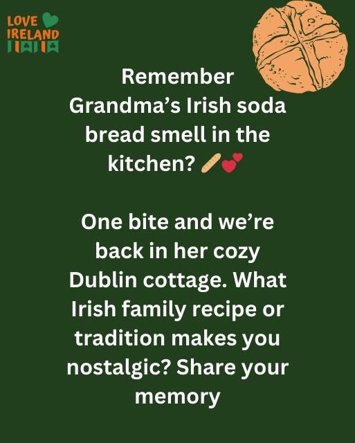 May be an image of text that says "LOVE IRELAND HAJIA Remember Grandma's Irish soda soda bread smell in the kitchen? One bite bite and we're back in her cozy Dublin cottage. What Irish family recipe or οι tradition makes you nostalgic? Share your memory"