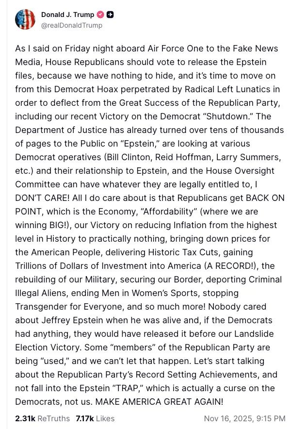   As I said on Friday night aboard Air Force One to the Fake News Media, House Republicans should vote to release the Epstein files, because we have nothing to hide, and it's time to move on from this Democrat Hoax perpetrated by Radical Left Lunatics in order to deflect from the Great Success of the Republican Party, including our recent Victory on the Democrat "Shutdown." The Department of Justice has already turned over tens of thousands of pages to the Public on "Epstein," are looking at various Democrat operatives (Bill Clinton, Reid Hoffman, Larry Summers, etc.) and their relationship to Epstein, and the House Oversight Committee can have whatever they are legally entitled to, I DON'T CARE! All I do care about is that Republicans get BACK ON POINT, which is the Economy, "Affordability" (where we are winning BIG!), our Victory on reducing Inflation from the highest level in History to practically nothing, bringing down prices for the American People, delivering Historic Tax Cuts, gaining Trillions of Dollars of Investment into America (A RECORD!), the rebuilding of our Military, securing our Border, deporting Criminal Illegal Aliens, ending Men in Women's Sports, stopping Transgender for Everyone, and so much more! Nobody cared about Jeffrey Epstein when he was alive and, if the Democrats had anything, they would have released it before our Landslide Election Victory. Some "members" of the Republican Party are being "used," and we can't let that happen. Let's start talking about the Republican Party's Record Setting Achievements, and not fall into the Epstein "TRAP," which is actually a curse on the Democrats, not us. MAKE AMERICA GREAT AGAIN!