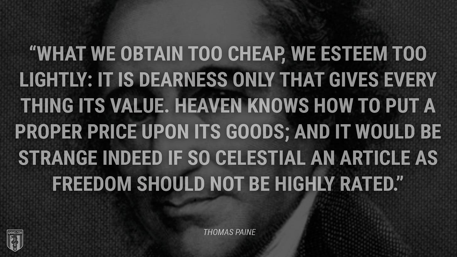 “What we obtain too cheap, we esteem too lightly: it is dearness only that gives every thing its value. Heaven knows how to put a proper price upon its goods; and it would be strange indeed if so celestial an article as freedom should not be highly rated.” - Thomas Paine