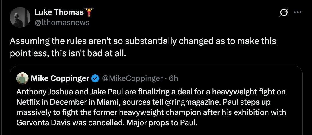 @lthomasnews Assuming the rules aren't so substantially changed as to make this pointless, this isn't bad at all. Quote Mike Coppinger @MikeCoppinger · 6h Anthony Joshua and Jake Paul are finalizing a deal for a heavyweight fight on Netflix in December in Miami, sources tell @ringmagazine. Paul steps up massively to fight the former heavyweight champion after his exhibition with Gervonta Davis was cancelled. Major props to Paul.