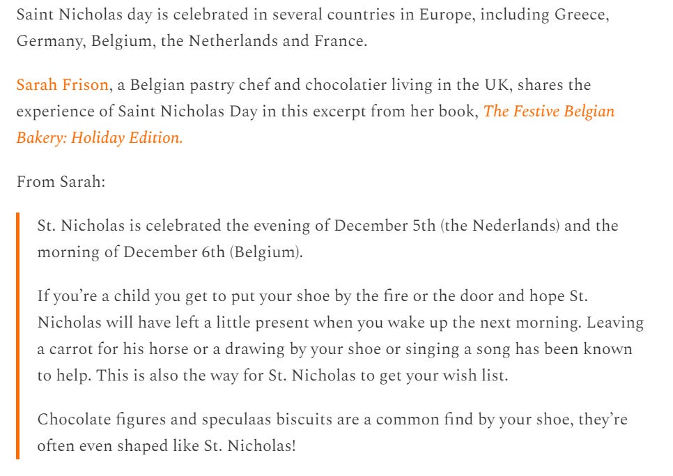 screenshot with text 'Saint Nicholas day is celebrated in several countries in Europe, including Greece, Germany, Belgium, the Netherlands and France.  Sarah Frison, a Belgian pastry chef and chocolatier living in the UK, shares the experience of Saint Nicholas Day in this excerpt from her book, The Festive Belgian Bakery: Holiday Edition.  From Sarah:  St. Nicholas is celebrated the evening of December 5th (the Nederlands) and the morning of December 6th (Belgium).  If you’re a child you get to put your shoe by the fire or the door and hope St. Nicholas will have left a little present when you wake up the next morning. Leaving a carrot for his horse or a drawing by your shoe or singing a song has been known to help. This is also the way for St. Nicholas to get your wish list.  Chocolate figures and speculaas biscuits are a common find by your shoe, they’re often even shaped like St. Nicholas!'