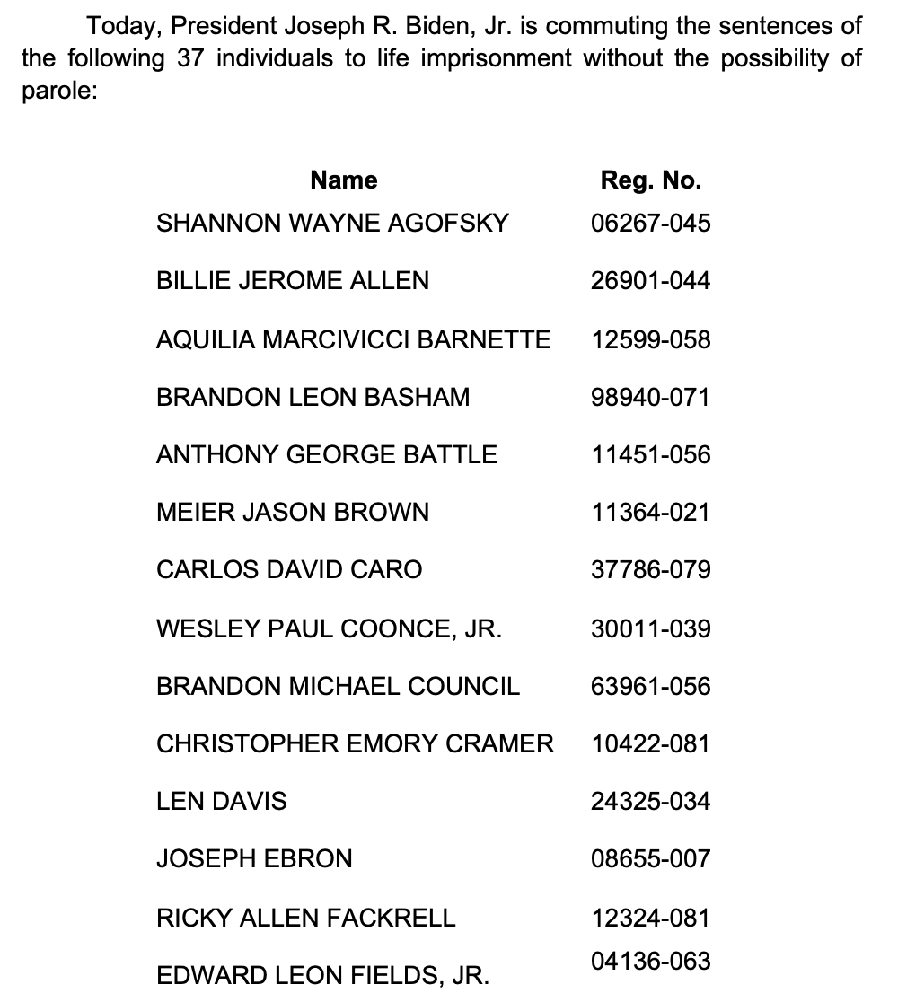Today, President Joseph R. Biden, Jr. is commuting the sentences of the following 37 individuals to life imprisonment without the possibility of parole:                         Name	Reg. No. SHANNON WAYNE AGOFSKY	06267-045  BILLIE JEROME ALLEN	 26901-044  AQUILIA MARCIVICCI BARNETTE	 12599-058  BRANDON LEON BASHAM	 98940-071  ANTHONY GEORGE BATTLE	 11451-056  MEIER JASON BROWN	 11364-021  CARLOS DAVID CARO	 37786-079  WESLEY PAUL COONCE, JR.	 30011-039  BRANDON MICHAEL COUNCIL	 63961-056  CHRISTOPHER EMORY CRAMER	 10422-081  LEN DAVIS	 24325-034  JOSEPH EBRON 	 08655-007  RICKY ALLEN FACKRELL	 12324-081  EDWARD LEON FIELDS, JR. 	04136-063