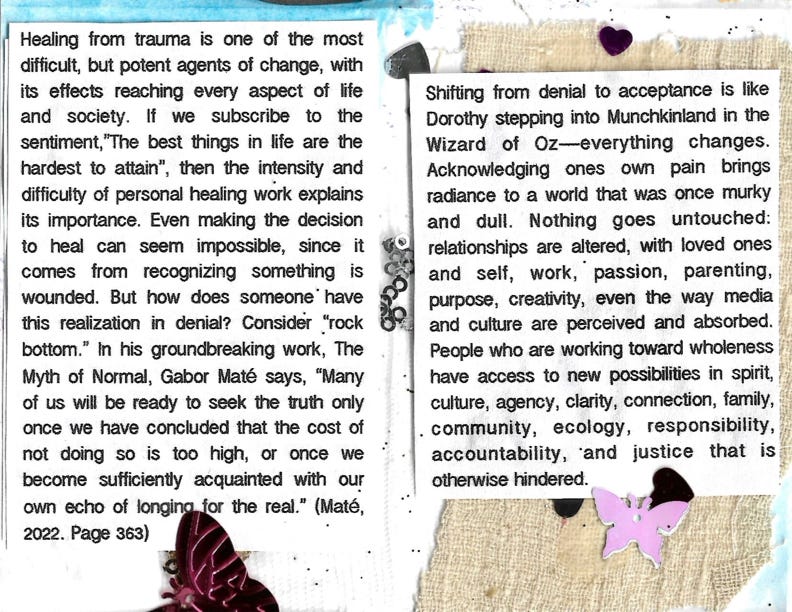 Healing from trauma is one of the most difficult, but potent agents of change, with its effects reaching every aspect of life and society. If we subscribe to the sentiment, The best things in life are the hardest to attain", ", then the intensity and difficulty of personal healing work explains its importance. Even making the decision to heal can seem impossible, since it comes from recognizing something is wounded. But how does someone* have this realization in denial? Consider "rock bottom." In his groundbreaking work, The Myth of Normal, Gabor Maté says, "Many of us will be ready to seek the truth only once we have concluded that the cost of not doing so is too high, or once we become sufficienty acquainted with our own echo of longing for the real." (Maté, 2022. Page 363) Shifting from denial to acceptance is like Dorothy stepping into Munchkinland in the Wizard of Oz-everything changes. Acknowledging ones own pain brings radiance to a world that was once murky and dull. Nothing goes untouched: relationships are altered, with loved ones and self, work, passion, parenting, purpose, creativity, even the way media and culture are perceived and absorbed. People who are working toward wholeness have access to new possibilities in spirit, culture, agency, clarity, connection, family, . community, ecology, responsibility, accountability, and justice that is otherwise hindered.