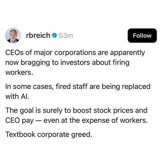 May be an image of 1 person and text that says 'rbreich 53m Follow CEOs of major corporations are apparently now bragging to investors about firing workers. In some cases, fired staff are being replaced with Al. AI. The goal is surely to boost stock prices and CEO pay even at the expense of workers. Textbook corporate greed.'