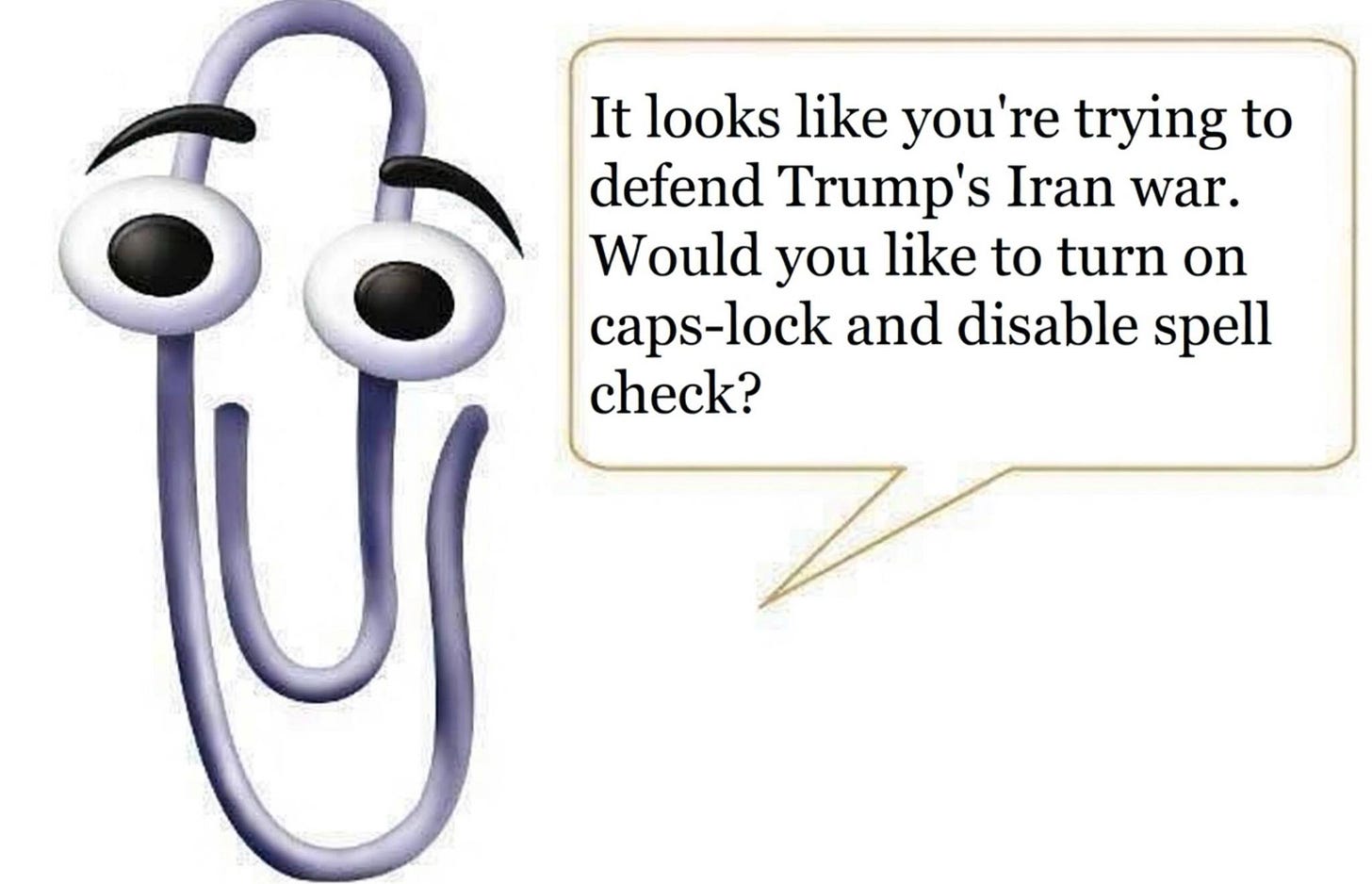 May be an image of text that says 'It looks like you're trying to defend Trump's Iran war. Would you like to turn on caps-lock lock and disable spell check?' May be an image of text that says 'It looks like you're trying to defend Trump's Iran war. Would you like to turn on caps-lock lock and disable spell check?'
