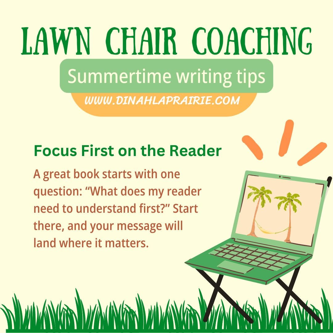In this graphic, we see a “laptop lawnchair” in the bottom corner, sitting on the grass. The yellows and greens suggest summer, and indeed it is. The text at the top says Lawn Chair Coaching: Summertime writing tips. Credit goes to www.dinahlaprairie.com In the centre, we read the tip: Focus First on the Reader. A great book starts with one question: What does my reader need to understand first? Start there, and your message will land where it matters. This tip was brought to you by Dinah Laprairie, Book Coach and Editor. Get in touch if you want to ask about book coaching. In this graphic, we see a “laptop lawnchair” in the bottom corner, sitting on the grass. The yellows and greens suggest summer, and indeed it is. The text at the top says Lawn Chair Coaching: Summertime writing tips. Credit goes to www.dinahlaprairie.com In the centre, we read the tip: Focus First on the Reader. A great book starts with one question: What does my reader need to understand first? Start there, and your message will land where it matters. This tip was brought to you by Dinah Laprairie, Book Coach and Editor. Get in touch if you want to ask about book coaching.