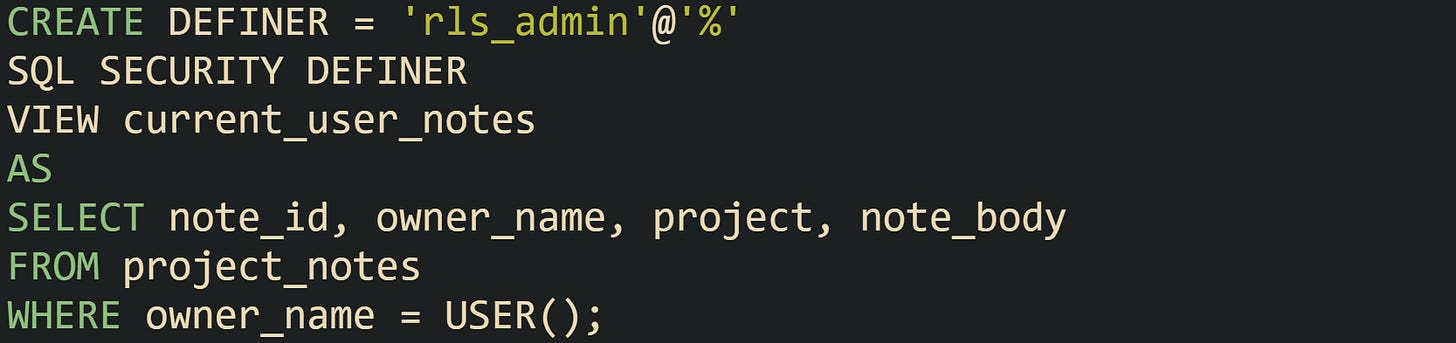 CREATE DEFINER = 'rls_admin'@'%' SQL SECURITY DEFINER VIEW current_user_notes AS SELECT note_id, owner_name, project, note_body FROM project_notes WHERE owner_name = USER(); CREATE DEFINER = 'rls_admin'@'%' SQL SECURITY DEFINER VIEW current_user_notes AS SELECT note_id, owner_name, project, note_body FROM project_notes WHERE owner_name = USER();