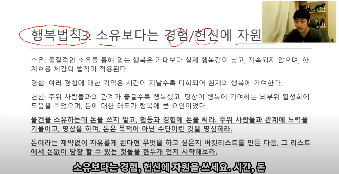 행복법직 . 원유보다는 쌰/뗳에 자원“결 
소유: 물질적인 소유를 통해 얻는 행복은 기대보다 실제 행복감이 낮고, 지속되지 않으며, 한 
계효용 체감의 법칙이 적용된다. 
경험: 여러 경험에 대한 기억은 시간이 지날수록 미화되어 현재의 행복에 기여한다. 
헌신: 주위 사람들과의 관계가 좋을수록 행복했고, 명상이 행복에 기여하는 뇌부위 활성화에 
도움을 주었으며, 돈에 대한 태도가 행복에 큰 요인이었다. 
물건을 소유하는데 돈을 쓰지 받고, 활동과 경험에 돈을 써라. 주위 사랄들과 관계에 노력을 
기음이고, 명상을 하며, 돈은 목적이 아닌 수단이란 것을 명심하라. 
돈이라는 제약없이 자유롭게 된다면 무엇을 하고 싶은지 버킷리스트를 만든 다음. 그 리스트 
에서 돈없이 당장 할 수 있는 것들을 한두개 먼저 시작해보라. 
소유보다는 경험, 현신에 자원을 쓰세요. 시간, 돈 