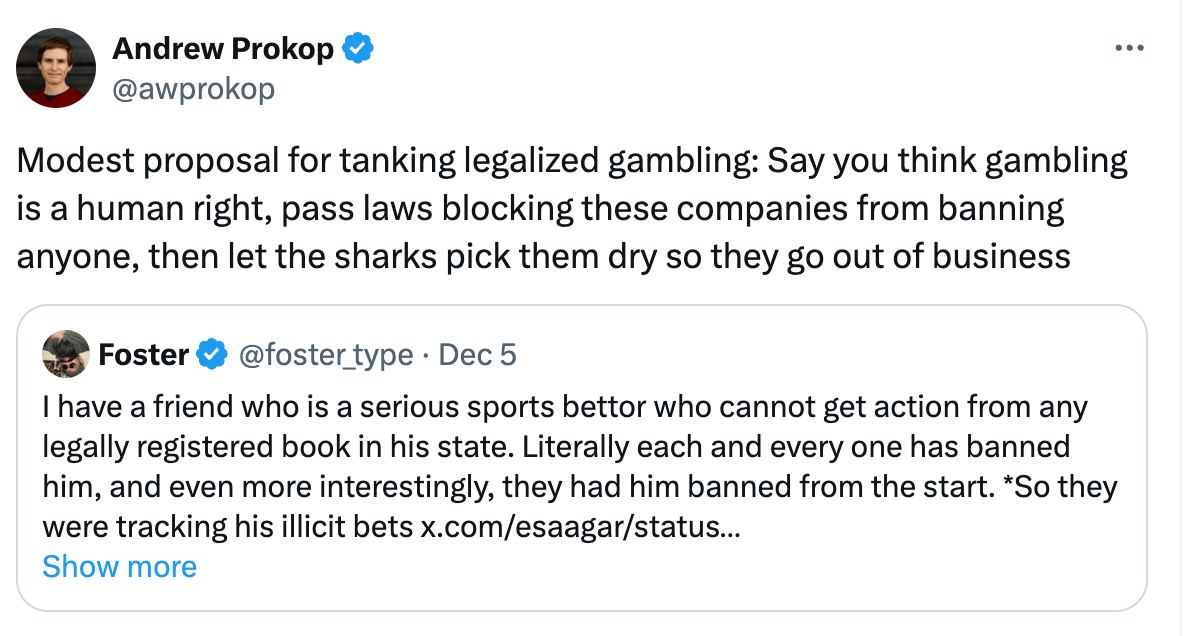  Andrew Prokop @awprokop Modest proposal for tanking legalized gambling: Say you think gambling is a human right, pass laws blocking these companies from banning anyone, then let the sharks pick them dry so they go out of business Quote Foster @foster_type · Dec 5 I have a friend who is a serious sports bettor who cannot get action from any legally registered book in his state. Literally each and every one has banned him, and even more interestingly, they had him banned from the start. *So they were tracking his illicit bets x.com/esaagar/status… Show more