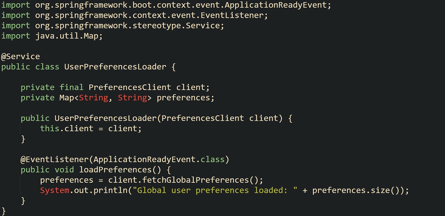 import org.springframework.boot.context.event.ApplicationReadyEvent; import org.springframework.context.event.EventListener; import org.springframework.stereotype.Service; import java.util.Map;  @Service public class UserPreferencesLoader {      private final PreferencesClient client;     private Map<String, String> preferences;      public UserPreferencesLoader(PreferencesClient client) {         this.client = client;     }      @EventListener(ApplicationReadyEvent.class)     public void loadPreferences() {         preferences = client.fetchGlobalPreferences();         System.out.println("Global user preferences loaded: " + preferences.size());     } }