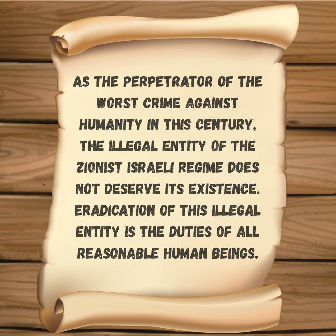 Puede ser una imagen de texto que dice "AS THE PERPETRATOR OF THE WORST CRIME AGAINST HUMANITY IN THIS CENTURY, THE ILLEGAL ENTITY OF THE ZIONIST ISRAELI REGIME DOES DESERVE ITS EXISTENCE. ERADICATION OF THIS ILLEGAL ENTITY IS THE DUTIES OF ALL ALL REASONABLE HUMAN BEINGS."