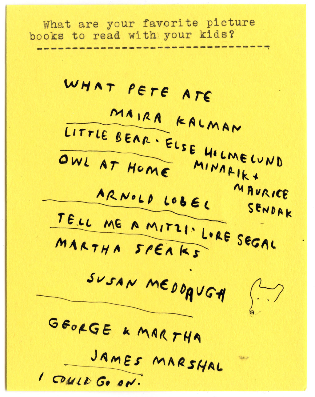 What are your favorite picture books to read with your kids?  WHAT PETE ATE - MAIRA KALMAN  LITTLE BEAR -  ELSE HOLMELUND MINARIK  + MAURICE SENDAK  OWL AT HOME - ARNOLD LOBEL  TELL ME A MITZI -  LORE SEGAL  MARTHA SPEAKS - SUSAN MEDDAUGH  GEORGE & MARTHA - JAMES MARSHALL  I COULD GO ON.