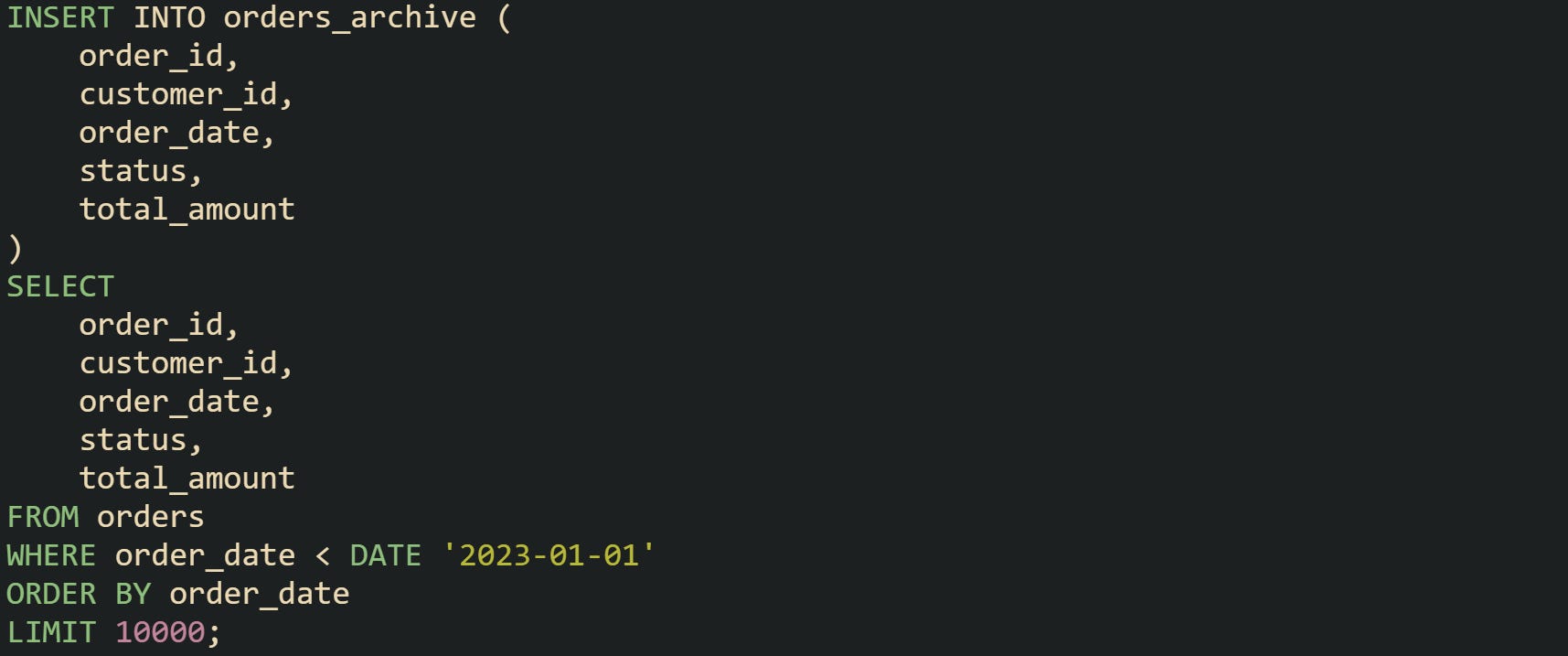 INSERT INTO orders_archive ( order_id, customer_id, order_date, status, total_amount ) SELECT order_id, customer_id, order_date, status, total_amount FROM orders WHERE order_date < DATE '2023-01-01' ORDER BY order_date LIMIT 10000; INSERT INTO orders_archive ( order_id, customer_id, order_date, status, total_amount ) SELECT order_id, customer_id, order_date, status, total_amount FROM orders WHERE order_date < DATE '2023-01-01' ORDER BY order_date LIMIT 10000;