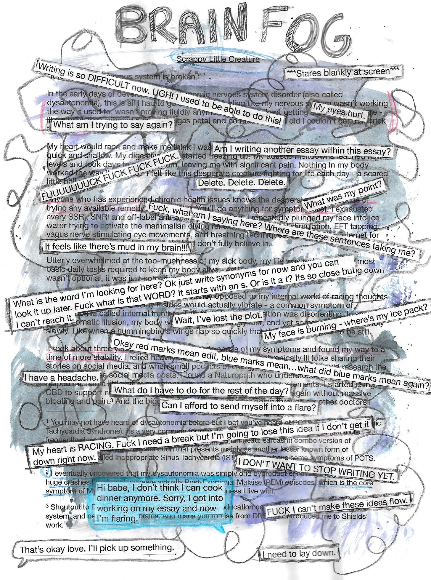 A composite artwork that uses page 1 of Mylo's essay "Scrappy Little Creature as a base image. The essay is marked up with red and blue pencil crayon indicating edits. Splashes of grey and purple watercolour as well as black scribbled lines permeate the entire piece. Pasted on top of the essay are cutouts of sentences listed in the following text:  ***Stares blankly at screen*** Writing is so DIFFICULT now. UGH! I used to be able to do this! My eyes hurt. What am I trying to say again? Am I writing another essay within this essay? FUUUUUUUCK FUCK FUCK FUCK. Delete. Delete. Delete. What was my point? Fuck, what am I saying here? Where are these sentences taking me? It feels like there’s mud in my brain!!! What is the word I’m looking for here? Ok just write synonyms for now and you can look it up later. Fuck what is that WORD? It starts with an s. Or is it a t? It's so close but I can’t reach it. Wait, I’ve lost the plot. My face is burning - where’s my ice pack? Okay red marks mean edit, blue marks mean…what did blue marks mean again? I have a headache. What do I have to do for the rest of the day? Can I afford to send myself into a flare? My heart is RACING. Fuck I need a break but I’m going to lose this idea if I don’t get it down right now. I DON’T WANT TO STOP WRITING YET. FUCK I can’t make these ideas flow. I need to lay down (Written in a speech bubble) "Hi babe, I don’t think I can cook dinner anymore. Sorry, I got into working on my essay and now I’m flaring." "That’s okay love. I’ll pick up something."